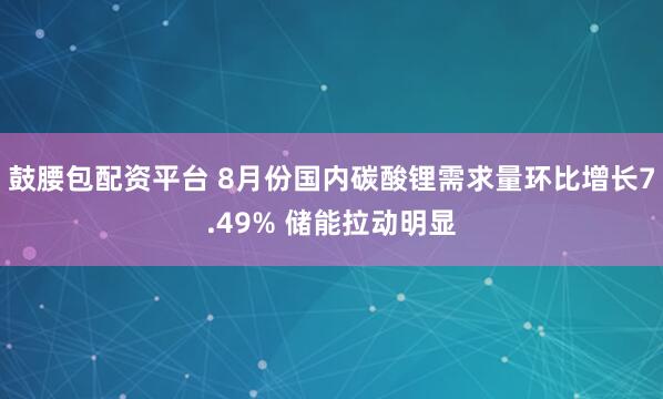 鼓腰包配资平台 8月份国内碳酸锂需求量环比增长7.49% 储能拉动明显