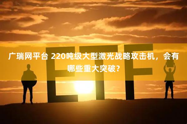 广瑞网平台 220吨级大型激光战略攻击机,会有哪些重大突破?