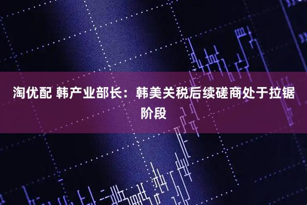 淘优配 韩产业部长：韩美关税后续磋商处于拉锯阶段