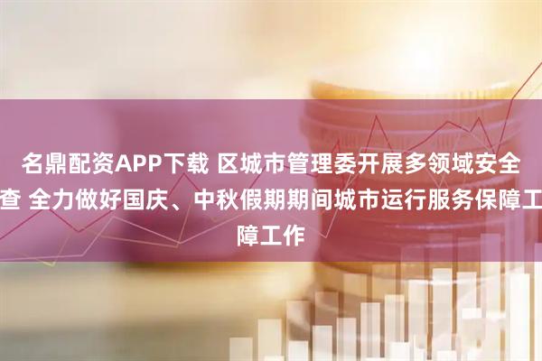 名鼎配资APP下载 区城市管理委开展多领域安全检查 全力做好国庆、中秋假期期间城市运行服务保障工作