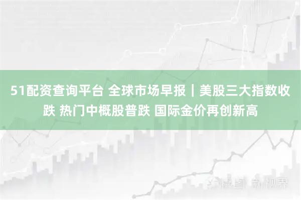 51配资查询平台 全球市场早报｜美股三大指数收跌 热门中概股普跌 国际金价再创新高