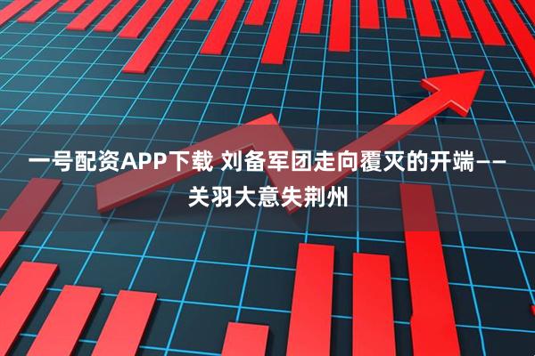 一号配资APP下载 刘备军团走向覆灭的开端——关羽大意失荆州