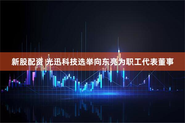 新股配资 光迅科技选举向东亮为职工代表董事