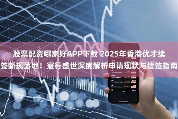股票配资哪家好APP下载 2025年香港优才续签新规落地！寰行盛世深度解析申请现状与续签指南