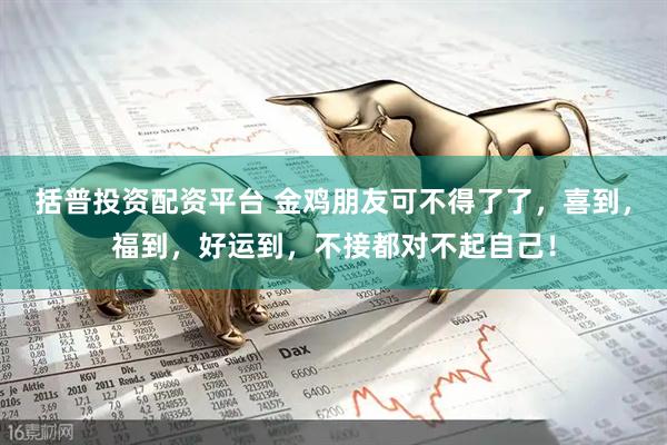 括普投资配资平台 金鸡朋友可不得了了，喜到，福到，好运到，不接都对不起自己！