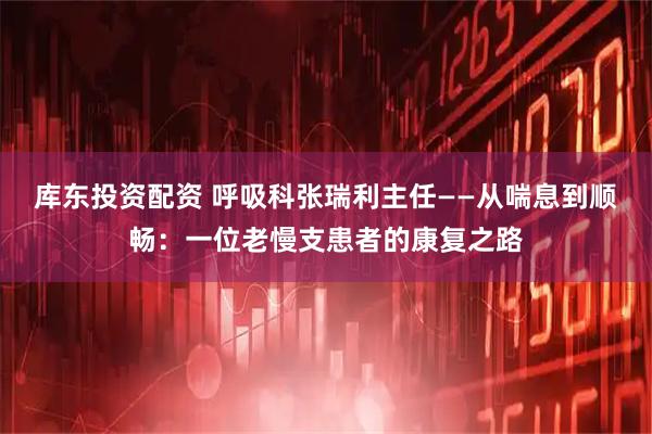 库东投资配资 呼吸科张瑞利主任——从喘息到顺畅：一位老慢支患者的康复之路