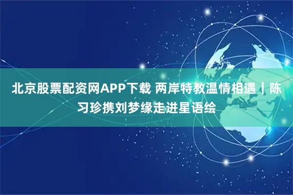北京股票配资网APP下载 两岸特教温情相遇｜陈习珍携刘梦缘走进星语绘