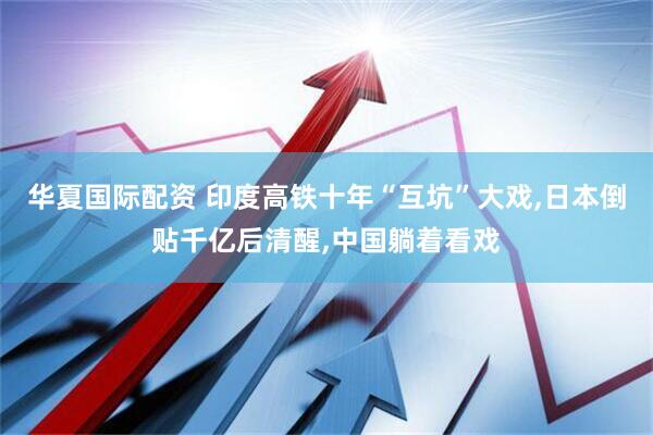 华夏国际配资 印度高铁十年“互坑”大戏,日本倒贴千亿后清醒,中国躺着看戏