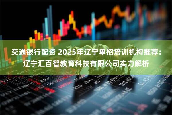 交通银行配资 2025年辽宁单招培训机构推荐：辽宁汇百智教育科技有限公司实力解析