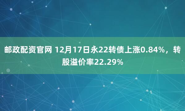 邮政配资官网 12月17日永22转债上涨0.84%，转股溢价率22.29%