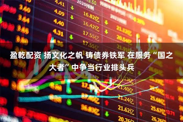 盈乾配资 扬文化之帆 铸债券铁军 在服务“国之大者”中争当行业排头兵