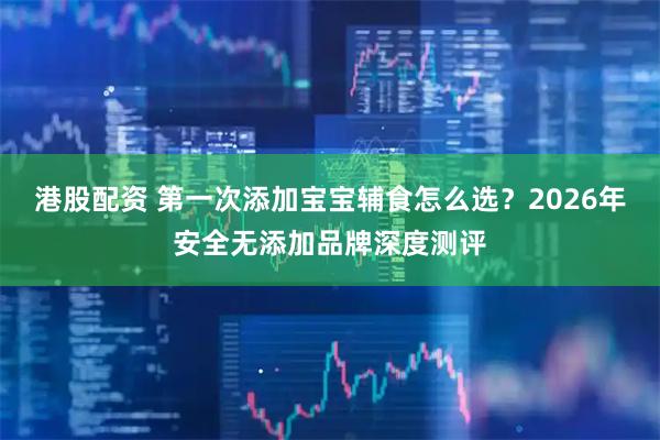 港股配资 第一次添加宝宝辅食怎么选？2026年安全无添加品牌深度测评
