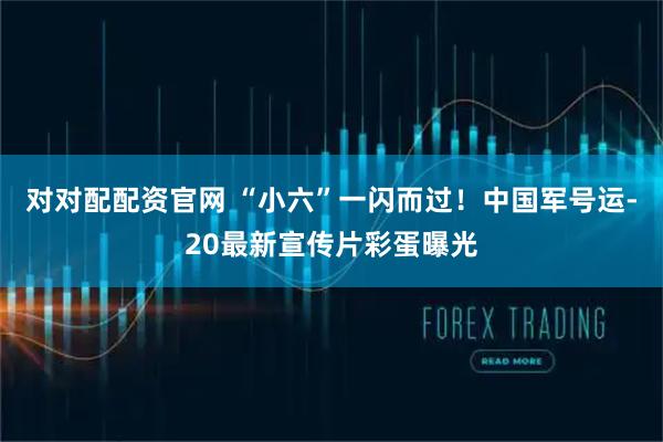 对对配配资官网 “小六”一闪而过！中国军号运-20最新宣传片彩蛋曝光