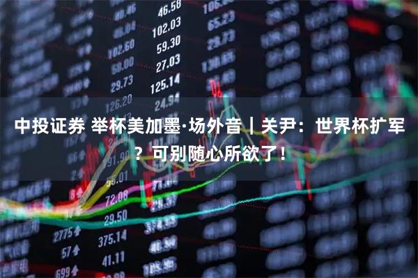 中投证券 举杯美加墨·场外音｜关尹：世界杯扩军？可别随心所欲了！