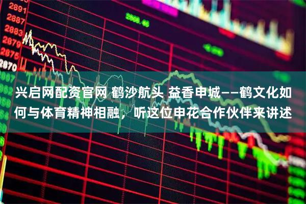 兴启网配资官网 鹤沙航头 益香申城——鹤文化如何与体育精神相融，听这位申花合作伙伴来讲述